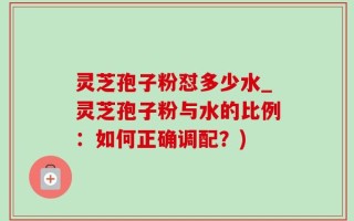 灵芝孢子粉怼多少水_灵芝孢子粉与水的比例：如何正确调配？)