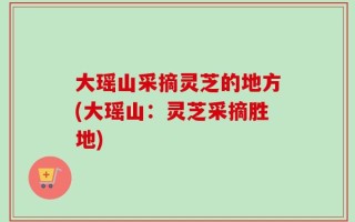 大瑶山采摘灵芝的地方(大瑶山：灵芝采摘胜地)