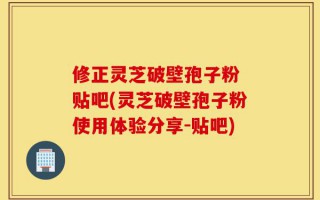 修正灵芝破壁孢子粉 贴吧(灵芝破壁孢子粉使用体验分享-贴吧)