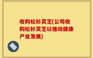 收购松衫灵芝(公司收购松衫灵芝以推动健康产业发展)