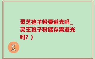 灵芝孢子粉要避光吗_灵芝孢子粉储存需避光吗？)