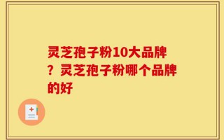 灵芝孢子粉10大品牌？灵芝孢子粉哪个品牌的好