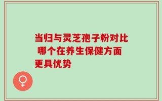 当归与灵芝孢子粉对比 哪个在养生保健方面更具优势