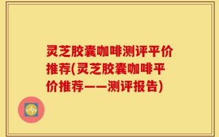 灵芝胶囊咖啡测评平价推荐(灵芝胶囊咖啡平价推荐——测评报告)