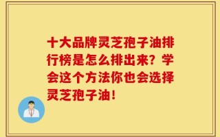 十大品牌灵芝孢子油排行榜是怎么排出来？学会这个方法你也会选择灵芝孢子油！