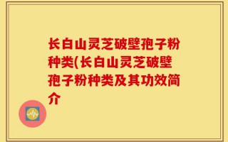 长白山灵芝破壁孢子粉种类(长白山灵芝破壁孢子粉种类及其功效简介