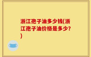 浙江孢子油多少钱(浙江孢子油价格是多少？)