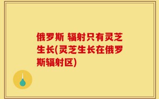 俄罗斯 辐射只有灵芝生长(灵芝生长在俄罗斯辐射区)