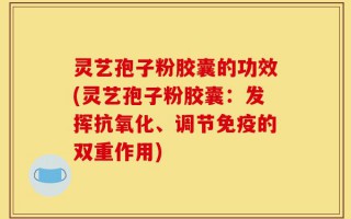 灵艺孢子粉胶囊的功效(灵艺孢子粉胶囊：发挥抗氧化、调节免疫的双重作用)