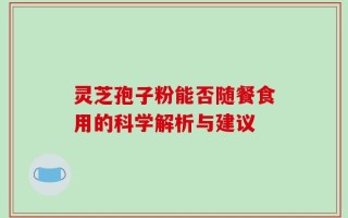 灵芝孢子粉能否随餐食用的科学解析与建议