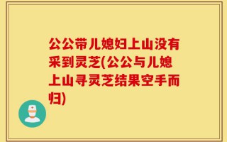 公公带儿媳妇上山没有采到灵芝(公公与儿媳上山寻灵芝结果空手而归)