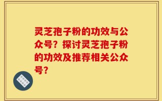 灵芝孢子粉的功效与公众号？探讨灵芝孢子粉的功效及推荐相关公众号？