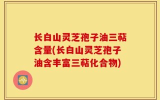 长白山灵芝孢子油三萜含量(长白山灵芝孢子油含丰富三萜化合物)