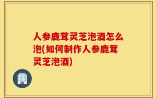 人参鹿茸灵芝泡酒怎么泡(如何制作人参鹿茸灵芝泡酒)