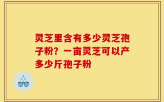 灵芝里含有多少灵芝孢子粉？一亩灵芝可以产多少斤孢子粉
