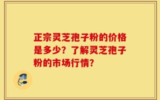 正宗灵芝孢子粉的价格是多少？了解灵芝孢子粉的市场行情？