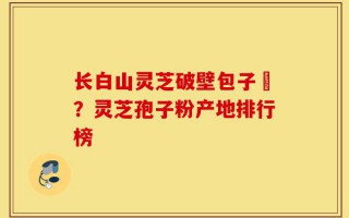 长白山灵芝破壁包子粅？灵芝孢子粉产地排行榜