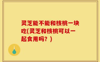 灵芝能不能和核桃一块吃(灵芝和核桃可以一起食用吗？)