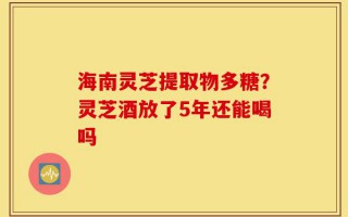 海南灵芝提取物多糖？灵芝酒放了5年还能喝吗