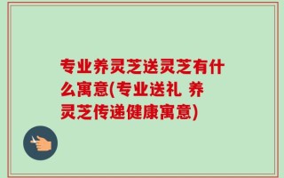 专业养灵芝送灵芝有什么寓意(专业送礼 养灵芝传递健康寓意)