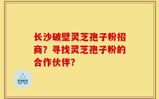 长沙破壁灵芝孢子粉招商？寻找灵芝孢子粉的合作伙伴？