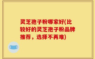 灵芝孢子粉哪家好(比较好的灵芝孢子粉品牌推荐，选择不再难)
