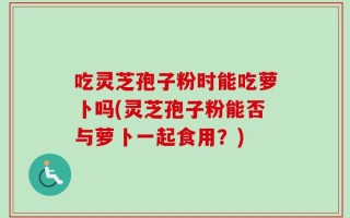 吃灵芝孢子粉时能吃萝卜吗(灵芝孢子粉能否与萝卜一起食用？)