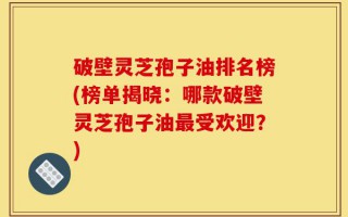 破壁灵芝孢子油排名榜(榜单揭晓：哪款破壁灵芝孢子油最受欢迎？)