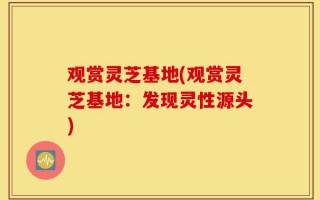 观赏灵芝基地(观赏灵芝基地：发现灵性源头)