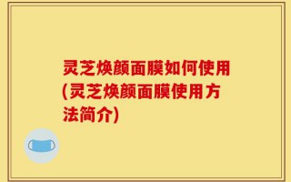 灵芝焕颜面膜如何使用(灵芝焕颜面膜使用方法简介)