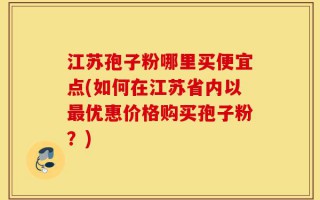 江苏孢子粉哪里买便宜点(如何在江苏省内以最优惠价格购买孢子粉？)