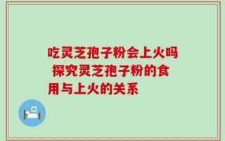 吃灵芝孢子粉会上火吗 探究灵芝孢子粉的食用与上火的关系