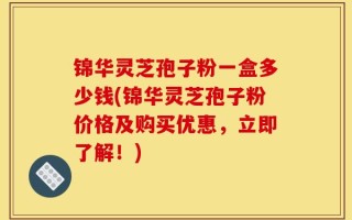 锦华灵芝孢子粉一盒多少钱(锦华灵芝孢子粉价格及购买优惠，立即了解！)