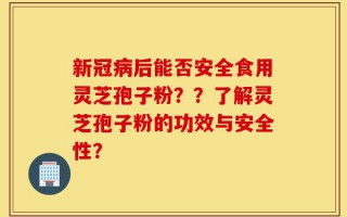 新冠病后能否安全食用灵芝孢子粉？？了解灵芝孢子粉的功效与安全性？