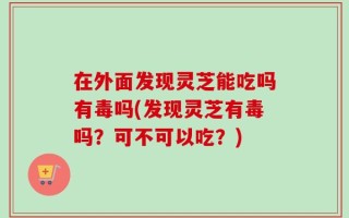 在外面发现灵芝能吃吗有毒吗(发现灵芝有毒吗？可不可以吃？)