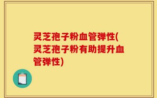 灵芝孢子粉血管弹性(灵芝孢子粉有助提升血管弹性)