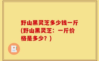 野山黑灵芝多少钱一斤(野山黑灵芝：一斤价格是多少？)