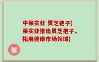 中莱实业 灵芝孢子(莱实业推出灵芝孢子，拓展健康市场领域)