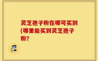灵芝孢子粉在哪可买到(哪里能买到灵芝孢子粉？