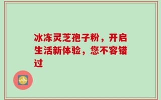 冰冻灵芝孢子粉，开启生活新体验，您不容错过