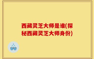 西藏灵芝大师是谁(探秘西藏灵芝大师身份)
