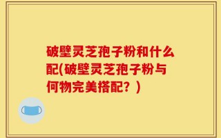 破壁灵芝孢子粉和什么配(破壁灵芝孢子粉与何物完美搭配？)