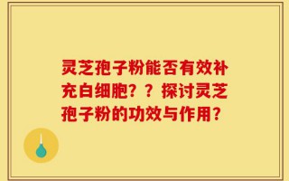 灵芝孢子粉能否有效补充白细胞？？探讨灵芝孢子粉的功效与作用？