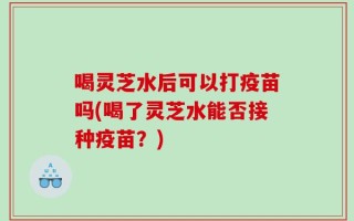 喝灵芝水后可以打疫苗吗(喝了灵芝水能否接种疫苗？)