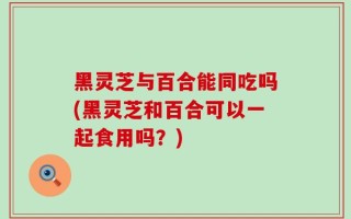 黑灵芝与百合能同吃吗(黑灵芝和百合可以一起食用吗？)