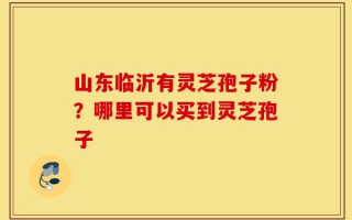 山东临沂有灵芝孢子粉？哪里可以买到灵芝孢子