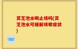 灵芝泡水喝止咳吗(灵芝泡水可缓解咳嗽症状)