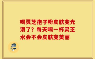 喝灵芝孢子粉皮肤变光滑了？每天喝一杯灵芝水会不会皮肤变美丽