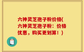 六神灵芝孢子粉价格(六神灵芝孢子粉：价格优惠，购买更划算！)
