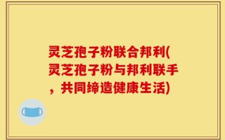 灵芝孢子粉联合邦利(灵芝孢子粉与邦利联手，共同缔造健康生活)